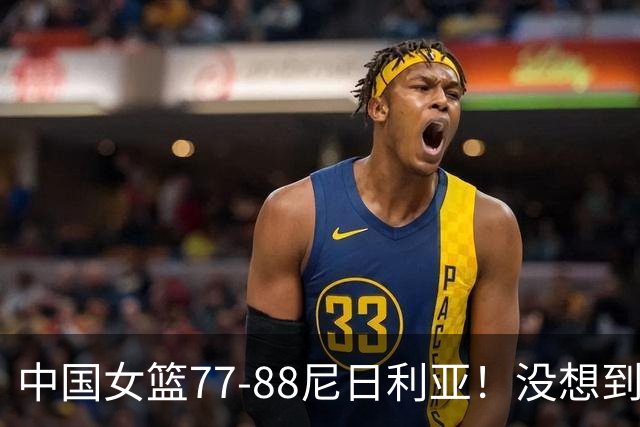 中国女篮77-88尼日利亚！没想到杨舒予赛后这么说，让人很揪心！